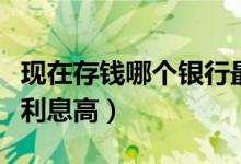 现在存钱哪个银行最靠谱（现在存钱哪个银行利息高）