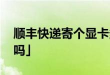 顺丰快递寄个显卡多少钱 「顺丰寄主机安全吗」