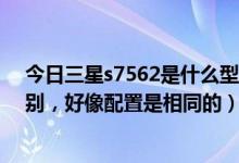 今日三星s7562是什么型号（三星s7562I和7568有什么区别，好像配置是相同的）