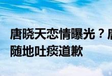 唐晓天恋情曝光？唐晓天和团队已澄清，并为随地吐痰道歉