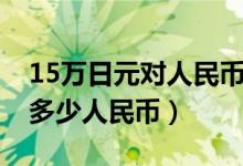 15万日元对人民币汇率多少钱（15万日元兑多少人民币）