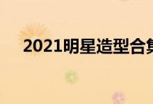 2021明星造型合集之时尚芭莎年度派对