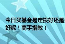 今日买基金是定投好还是买入好（我想买基金定投，买什么好呢！高手指教）