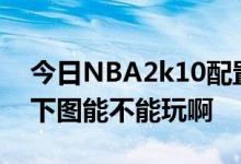 今日NBA2k10配置要求是什么 我家配置 如下图能不能玩啊