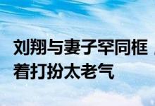 刘翔与妻子罕同框，吴莎素颜出镜太憔悴，穿着打扮太老气