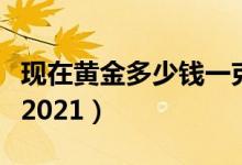 现在黄金多少钱一克（现在黄金价格多少一克2021）