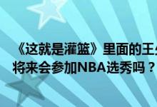 《这就是灌篮》里面的王少杰是什么水平？CBA的新科状元将来会参加NBA选秀吗？