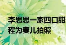 李思思一家四口甜蜜出游 老公化身摄影师全程为妻儿拍照