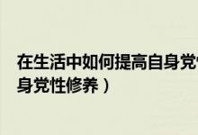 在生活中如何提高自身党性修养（在日常生活中怎样提高自身党性修养）