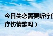 今日失恋需要听疗伤情歌吗女生（失恋需要听疗伤情歌吗）