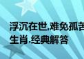 浮沉在世,难免孤苦,贫富有日终开估代表什么生肖.经典解答