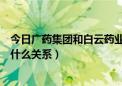 今日广药集团和白云药业什么关系（广州药业和白云山之间什么关系）