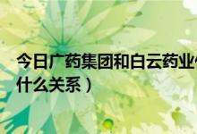 今日广药集团和白云药业什么关系（广州药业和白云山之间什么关系）