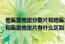 地氯雷他定分散片和地氯雷他定的区别（地氯雷他定分散片和氯雷他定片有什么区别）