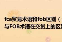 fca贸易术语和fob区别（一 判断并说明理由   FCA贸易术语与FOB术语在交货上的区别）