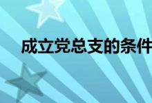 成立党总支的条件（成立党总支的条件）