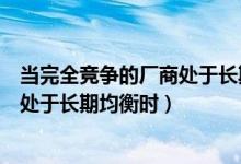 当完全竞争的厂商处于长期均衡时（在完全竞争市场上厂商处于长期均衡时）