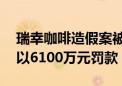 瑞幸咖啡造假案被判罚，45家牵涉公司被处以6100万元罚款