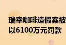 瑞幸咖啡造假案被判罚，45家牵涉公司被处以6100万元罚款