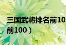 三国武将排名前100名的名单（三国武将排名前100）