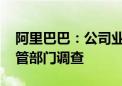 阿里巴巴：公司业务一切正常 将积极配合监管部门调查