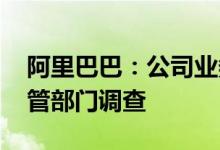 阿里巴巴：公司业务一切正常 将积极配合监管部门调查