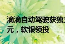 滴滴自动驾驶获独立后获首轮融资！超5亿美元，软银领投