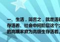 一、生活，简言之，就是活着——社会上一般表现为：底层老百姓为生存活着、社会中间阶层这个大多数为生活的一般意义活着、金字塔尖上的高端家庭为高级生存活着。