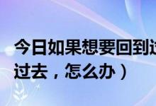 今日如果想要回到过去怎么办（如果想要回到过去，怎么办）