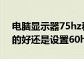 电脑显示器75hz和60hz区别（电脑中75hz的好还是设置60hz的好）