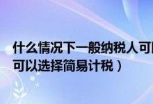 什么情况下一般纳税人可以简易计税（一般纳税人什么情形可以选择简易计税）