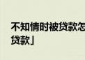 不知情时被贷款怎么办 「本人不知情被银行贷款」