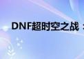 DNF超时空之战：丰厚奖励等你来挑战！