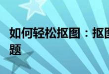 如何轻松抠图：抠图技巧大全，从此不再是难题