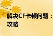 解决CF卡顿问题：优化游戏性能，流畅体验攻略