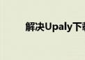 解决Upaly下载速度慢的有效方法